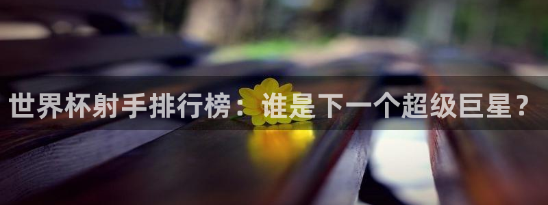 世界杯直播平台：世界杯射手排行榜：谁是下一个超级巨星？